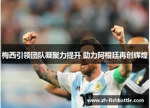 梅西引领团队凝聚力提升 助力阿根廷再创辉煌