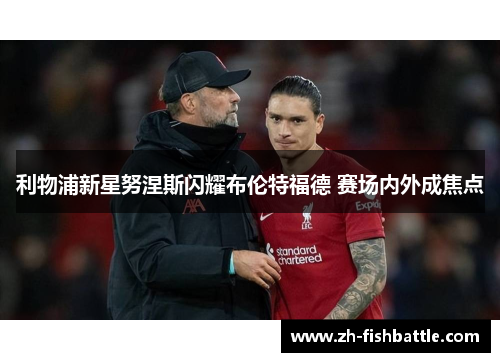 利物浦新星努涅斯闪耀布伦特福德 赛场内外成焦点